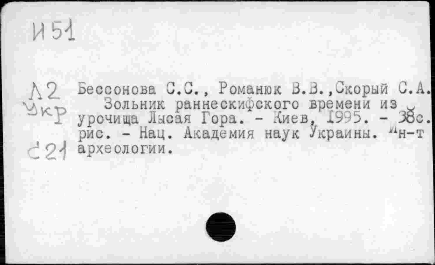 ﻿\2. Ьессонова G.C., Романюк В.В. »Скорый С.А. \Лі/.гч Зольник раннескифского времени из w '^Г урочища Лысая Гора. - Лиев, 1995. - Збс.
рис. - Нац. Академия наук Украины. ин-т ^2^ археологии.